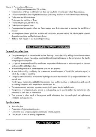 Chapter 6. Physicochemical Processes
213
Muhammad Muneeb
o Desiccant drugs contain 0% moisture
 Comminution of drugs is difficult when they are wet, but it becomes easy when they are dried.
 To decrease the bulk and weight of substances containing moisture to facilitate their easy handling.
 To increase shelf life of drugs
 To increase the stability of drugs
 To avoid hydrolysis, oxidation etc.
 To keep the compound intact
 Pharmaceutical companies often use freeze drying as a desiccation tool to increase the shelf life of
product
 Microorganism cannot grow and divide when desiccated, but can survive for certain period of time,
depending medicine and facilitate powdering
 Reduced bulk weight of and facilitate powdering
_______________________________________________________________________________________
19. LEVIGATION (Wet Grinding)
General Introduction:
 The process of particle size reduction by first forming a paste of solid by adding the minimum amount
of suitable non-solvent (levigating agent) and then triturating the paste in the mortar or on the slab by
using the pestle or spatula.
 Levigation is commonly used in small scale preparation of ointments to reduce the particle size and
grittiness of the added powders.
 A mortar and pestle or an ointment tile is used for this purpose.
 A paste is formed by combining the powder and a small amount of liquid (the levigating agent) in
which the powder is insoluble
 The paste is then triturated in the mortar by the pestle or on the ointment tile by a spatula to reduce the
particle size.
 The levigated paste is then added to the ointment base and the mixture is made uniform and smooth
by rubbing it together with a spatula on the ointment tile.
 The most common levigating agents are mineral oil, water, alcohol and glycerin.
 The process of levigation is also known as wet grinding and is used to reduce the particle size of a
substance to finer state of subdivision
 This process is often used to incorporate solid substances into dermatological and ophthalmic
ointments and suspensions.
Applications:
 Size reduction
 Preparation of ointments and pastes.
 Commonly used levigating agents are mineral oil and glycerin.
 This process is used in making suspensions.
_______________________________________________________________________________________
20. TRITURATION
 