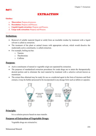 Chapter 7. Extraction
215
Muhammad Muneeb
Unit 7.
EXTRACTION
Outline:
a. Maceration: Purpose & process.
b. Percolation: Purpose and Process.
c. Liquid-Liquid extraction: Purpose and Process.
d. Large scale extraction: Purpose and Process.
_______________________________________________________________________________________
Definition:
 Removal of soluble material (liquid or solid) from an insoluble residue by treatment with a liquid
solvent is called as extraction.
 The treatment of the plant or animal tissues with appropriate solvent, which would dissolve the
medicinally active constituents, is called extraction.
 For example, boiling tea has:
o Tannins
o Theobromine
o Caffeine
Purpose:
 Active constituents of natural or vegetable origin are separated by extraction.
 The purposes of standardized extraction procedures for crude drugs are to attain the therapeutically
desired portion and to eliminate the inert material by treatment with a selective solvent known as
menstruum.
 The extract thus obtained may be ready for use as a medicinal agent in the form of tinctures and fluid
extracts, it may be further processed to be incorporated in any dosage form such as tablets or capsules.
Principle:
It is a solution process based on mass transfer.
Purpose of Extraction of Vegetable Drugs:
Vegetable drugs are extracted to:
 