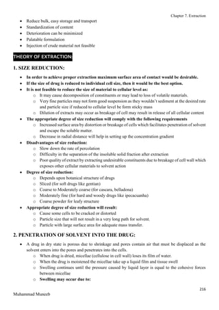 Chapter 7. Extraction
216
Muhammad Muneeb
 Reduce bulk, easy storage and transport
 Standardization of content
 Deterioration can be minimized
 Palatable formulation
 Injection of crude material not feasible
THEORY OF EXTRACTION:
1. SIZE REDUCTION:
 In order to achieve proper extraction maximum surface area of contact would be desirable.
 If the size of drug is reduced to individual cell size, then it would be the best option.
 It is not feasible to reduce the size of material to cellular level as:
o It may cause decomposition of constituents or may lead to loss of volatile materials.
o Very fine particles may not form good suspension as they wouldn’t sediment at the desired rate
and particle size if reduced to cellular level be form sticky mass
o Dilution of extracts may occur as breakage of cell may result in release of all cellular content
 The appropriate degree of size reduction will comply with the following requirements
o Increased surface area by distortion or breakage of cells which facilitates penetration of solvent
and escape the soluble matter.
o Decrease in radial distance will help in setting up the concentration gradient
 Disadvantages of size reduction:
o Slow down the rate of percolation
o Difficulty in the separation of the insoluble solid fraction after extraction
o Poor quality of extract by extracting undesirable constituents due to breakage of cell wall which
exposes other cellular materials to solvent action
 Degree of size reduction:
o Depends upon botanical structure of drugs
o Sliced (for soft drugs like gentian)
o Coarse to Moderately coarse (for cascara, belladona)
o Moderately fine (for hard and woody drugs like ipecacuanha)
o Coarse powder for leafy structure
 Appropriate degree of size reduction will result:
o Cause some cells to be cracked or distorted
o Particle size that will not result in a very long path for solvent.
o Particle with large surface area for adequate mass transfer.
2. PENETRATION OF SOLVENT INTO THE DRUG:
 A drug in dry state is porous due to shrinkage and pores contain air that must be displaced as the
solvent enters into the pores and penetrates into the cells.
o When drug is dried, micellae (cellulose in cell wall) loses its film of water.
o When the drug is moistened the micellae take up a liquid film and tissue swell
o Swelling continues until the pressure caused by liquid layer is equal to the cohesive forces
between micellae
o Swelling may occur due to:
 