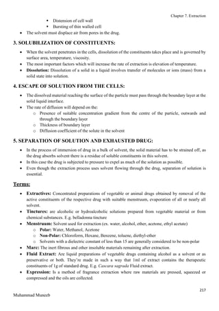 Chapter 7. Extraction
217
Muhammad Muneeb
 Distension of cell wall
 Bursting of thin walled cell
 The solvent must displace air from pores in the drug.
3. SOLUBILIZATION OF CONSTITUENTS:
 When the solvent penetrates in the cells, dissolution of the constituents takes place and is governed by
surface area, temperature, viscosity.
 The most important factors which will increase the rate of extraction is elevation of temperature.
 Dissolution: Dissolution of a solid in a liquid involves transfer of molecules or ions (mass) from a
solid state into solution.
4. ESCAPE OF SOLUTION FROM THE CELLS:
 The dissolved material reaching the surface of the particle must pass through the boundary layer at the
solid liquid interface.
 The rate of diffusion will depend on the:
o Presence of suitable concentration gradient from the centre of the particle, outwards and
through the boundary layer
o Thickness of boundary layer
o Diffusion coefficient of the solute in the solvent
5. SEPARATION OF SOLUTION AND EXHAUSTED DRUG:
 In the process of immersion of drug in a bulk of solvent, the solid material has to be strained off, as
the drug absorbs solvent there is a residue of soluble constituents in this solvent.
 In this case the drug is subjected to pressure to expel as much of the solution as possible.
 Even though the extraction process uses solvent flowing through the drug, separation of solution is
essential.
Terms:
 Extractives: Concentrated preparations of vegetable or animal drugs obtained by removal of the
active constituents of the respective drug with suitable menstruum, evaporation of all or nearly all
solvent.
 Tinctures: are alcoholic or hydroalcoholic solutions prepared from vegetable material or from
chemical substances. E.g. belladonna tincture
 Menstruum: Solvent used for extraction (ex. water, alcohol, ether, acetone, ethyl acetate)
o Polar: Water, Methanol, Acetone
o Non-Polar: Chloroform, Hexane, Benzene, toluene, diethyl-ether
o Solvents with a dielectric constant of less than 15 are generally considered to be non-polar
 Marc: The inert fibrous and other insoluble materials remaining after extraction.
 Fluid Extract: Are liquid preparations of vegetable drugs containing alcohol as a solvent or as
preservative or both. They’re made in such a way that 1ml of extract contains the therapeutic
constituents of 1g of standard drug. E.g. Cascara sagrada Fluid extract.
 Expression: Is a method of fragrance extraction where raw materials are pressed, squeezed or
compressed and the oils are collected.
 