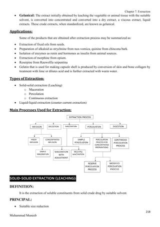 Chapter 7. Extraction
218
Muhammad Muneeb
 Gelanical: The extract initially obtained by leaching the vegetable or animal tissue with the suitable
solvent, is converted into concentrated and converted into a dry extract, a viscous extract, liquid
extracts. These crude extracts, when standardized, are known as gelanical.
Applications:
Some of the products that are obtained after extraction process may be summarized as:
 Extraction of fixed oils from seeds.
 Preparation of alkaloid as strychnine from nux-vomica, quinine from chincona bark.
 Isolation of enzymes as renin and hormones as insulin from animal sources.
 Extraction of morphine from opium.
 Reserpine from Rauwolfia serpentina
 Gelatin that is used for making capsule shell is produced by conversion of skin and bone collagen by
treatment with lime or dilutes acid and is further extracted with warm water.
Types of Extraction:
 Solid-solid extraction (Leaching)
o Maceration
o Percolation
o Continuous extraction
 Liquid-liquid extraction (counter current extraction)
Main Processes Used for Extraction:
SOLID-SOLID EXTRACTION (LEACHING):
DEFINITION:
It is the extraction of soluble constituents from solid crude drug by suitable solvent.
PRINCIPAL:
 Suitable size reduction
 