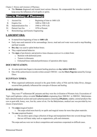 Chapter 2. History and Literature of Pharmacy
21
Muhammad Muneeb
 The Shaman diagnosed and treated most serious illnesses. He compounded the remedies needed to
keep away the influences of evil spells or spirits.
Eras in History of Pharmacy:
I. Ancient Era - Beginning of time to 1600 A.D.
II. Empiric Era - 1600 to 1940 A.D.
III. Industrialization Era - 1940 to 1970 A.D.
IV. Patient Care Era - 1970 to Present
V. Biotechnology and Genetic Engineering
I. ANCIENT ERA:
 It started from beginning of time to 1600 A.D.
 Early man used material in his surroundings; leaves, mud and cool water were used to stop bleeding
and heal wounds.
 Dry clay was used to splint broken bones.
 They copied animal behavior.
 The signs of pre-historic and primitive times diseases exist as it is evident from:
o Skeleton with deformed joints
o Tumors in dinosaurs
o Exhumed bones indicated performance of operation after injury
DOCUMENTATION:
 At some point man began to document healing practices on clay tablets 2600 B.C.
 One of the earliest known records written around 1500 B.C. was the Ebers Papyrus named by George
Ebers.
EGYPTIAN TIMES:
 When organized settlements aroused in the great fertile valley of Nile and the Indus River, changes
occurred that gradually influenced the concepts of disease and healing.
BABYLONIANS:
They were 5th
millennium BC peasants and they were the civilization of Western Asia. Excavations of
Tigris and Euphrates valleys revealed Medical tablets originating from 3000 B.C. to 2000 B.C. Babylonians
had a detailed medical system and used a pharmacopoeia containing 250 plants, sulphur, animal products like
cow or goat milk, honey, wax, lion fat, castor oil etc. For the Babylonians, medical care was provided by two
classes of practioners:
 The asipu (magical healer)
o The asipu relied more heavily on spells and magical stones far more than plant materials.
 The asu (empirical healer)
o The asu drew upon a large collection of drugs and manipulated them into several dosage forms
that are still basic today such as suppositories, pills and ointments.
The asipu and asu were not in direct competition and sometimes cooperated on difficult cases.
 