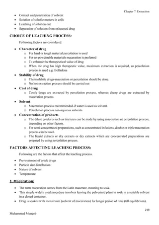 Chapter 7. Extraction
219
Muhammad Muneeb
 Contact and penetration of solvent
 Solution of soluble matters in cells
 Leaching of solution out
 Separation of solution from exhausted drug
CHOICE OF LEACHING PROCESS:
Following factors are considered:
 Character of drug
o For hard or tough material percolation is used
o For un-powderable materials maceration is preferred
o To enhance the therapeutical value of drug
o When the drug has high therapeutic value, maximum extraction is required, so percolation
process is used e.g. Belladona
 Stability of drug
o Thermolabile drugs-maceration or percolation should be done.
o No hot extraction process should be carried out
 Cost of drug
o Costly drugs are extracted by percolation process, whereas cheap drugs are extracted by
maceration process
 Solvent
o Maceration process recommended-if water is used as solvent.
o Percolation process non-aqueous solvents
 Concentration of products
o The dilute products such as tinctures can be made by using maceration or percolation process,
depending on other factors.
o For semi-concentrated preparations, such as concentrated infusions, double or triple maceration
process can be used.
o The liquid extracts or dry extracts or dry extracts which are concentrated preparations are
prepared by using percolation process.
FACTORS AFFECTING LEACHING PROCESS:
Following are the factors that affect the leaching process.
 Pre-treatment of crude drugs
 Particle size distribution
 Nature of solvent
 Temperature
1. Maceration:
 The term maceration comes from the Latin macerare, meaning to soak.
 This simple widely used procedure involves leaving the pulverized plant to soak in a suitable solvent
in a closed container.
 Drug is soaked with menstruum (solvent of maceration) for longer period of time (till equilibrium).
 