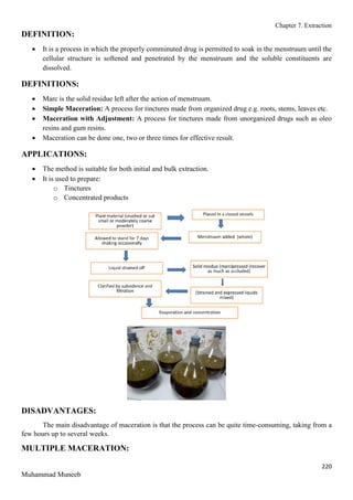 Chapter 7. Extraction
220
Muhammad Muneeb
DEFINITION:
 It is a process in which the properly comminuted drug is permitted to soak in the menstruum until the
cellular structure is softened and penetrated by the menstruum and the soluble constituents are
dissolved.
DEFINITIONS:
 Marc is the solid residue left after the action of menstruum.
 Simple Maceration: A process for tinctures made from organized drug e.g. roots, stems, leaves etc.
 Maceration with Adjustment: A process for tinctures made from unorganized drugs such as oleo
resins and gum resins.
 Maceration can be done one, two or three times for effective result.
APPLICATIONS:
 The method is suitable for both initial and bulk extraction.
 It is used to prepare:
o Tinctures
o Concentrated products
DISADVANTAGES:
The main disadvantage of maceration is that the process can be quite time-consuming, taking from a
few hours up to several weeks.
MULTIPLE MACERATION:
 