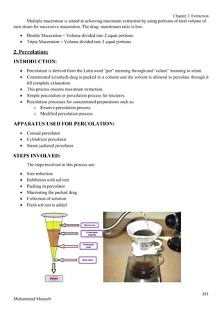 Chapter 7. Extraction
221
Muhammad Muneeb
Multiple maceration is aimed at achieving maximum extraction by using portions of total volume of
men strum for successive maceration. The drug: menstruum ratio is low.
 Double Maceration = Volume divided into 2 equal portions
 Triple Maceration = Volume divided into 3 equal portions
2. Percolation:
INTRODUCTION:
 Percolation is derived from the Latin word “per” meaning through and “colare” meaning to strain.
 Comminuted (crushed) drug is packed in a column and the solvent is allowed to percolate through it
till complete exhaustion.
 This process ensures maximum extraction.
 Simple percolation or percolation process for tinctures.
 Percolation processes for concentrated preparations such as:
o Reserve percolation process
o Modified percolation process
APPARATUS USED FOR PERCOLATION:
 Conical percolator
 Cylindrical percolator
 Steam jacketed percolator
STEPS INVOLVED:
The steps involved in this process are:
 Size reduction
 Imbibition with solvent
 Packing in percolator
 Macerating the packed drug
 Collection of solution
 Fresh solvent is added
 