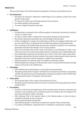 Chapter 7. Extraction
222
Muhammad Muneeb
PROCESS:
There are three stages in the official method for preparation of tinctures by percolation process.
 Size Reduction:
o The drug to be extracted is subjected to suitable degree of size reduction, usually from coarse
powder to fine powder
o To increase the surface area of the drug exposed to the menstruum
o For uniform packing of the percolator
o To ensure complete exhaustion of the drug
o
 Imbibition:
o Powdered drug is moistened with a sufficient quantity of menstruum and allowed to stand for
4 hours in a closed vessel.
o It is done in order to allow swelling of the tissues before packing into the percolator.
o Dry powder if packed into percolator may cause blockage of the percolator.
o It allows entrapped air to escape, dry powder drug would have air entrapped within them, and
this may resist the flow of menstruum and will disturb the packing of the powdered drug.
o Prior to packing of the imbibed drug into percolator uniformity of particle size is ensured by
passing the moistened mass through a sieve of coarse aperture.
o Glass wool moistened with solvent is kept at the bottom to avoid blockage of outlet or tap.
Cotton wool may not be used as after getting soaked it would also create a impermeable mass.
o The imbibed drug is packed in the percolator up to 2/3rd or 3/4th of the volume of percolator.
o Filter paper is placed above this layer and above this a layer of sand is placed in order to prevent
disturbance of top layer when the menstruum is added into the percolator.
o Sufficient quantity of menstruum needs to be added to saturate the material.
o When the liquid starts coming out of the percolator outlet is closed and add menstruum forming
a layer of solvent above the imbibed mass.
 Packaging:
o After imbibition the moistened drug is evenly packed into the percolator.
o The packing should not be too tight; it will lead to slow extraction rate. Similarly, loose packing
will allow the menstruum to pass through quickly resulting in incomplete contact with the drug.
o The drug should occupy 2/3rd capacity of the percolator.
 Maceration:
o The moistened drug is left in contact with menstruum for 24 hrs.
o During this period, menstruum dissolves the active constituent of the drug and becomes almost
saturated with it.
 Percolation:
o It consists of the downward displacement of the saturated solution formed in maceration and
extraction of the remaining active constituents present in the drug by the slow passage of the
menstruum through the column of the drug.
o After collecting 3/4th of the required volume of the finished product or when the drug is
completely exhausted, the marc is pressed.
o Mix the expressed liquid with percolate.
o Add sufficient quantity of menstruum to produce the required volume and then filter.
o E.g. tincture of belladonna, compound tincture of cardamom, strong tincture of ginger.
 