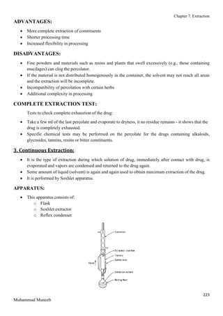 Chapter 7. Extraction
223
Muhammad Muneeb
ADVANTAGES:
 More complete extraction of constituents
 Shorter processing time
 Increased flexibility in processing
DISADVANTAGES:
 Fine powders and materials such as resins and plants that swell excessively (e.g., those containing
mucilages) can clog the percolator.
 If the material is not distributed homogenously in the container, the solvent may not reach all areas
and the extraction will be incomplete.
 Incompatibility of percolation with certain herbs
 Additional complexity in processing
COMPLETE EXTRACTION TEST:
Tests to check complete exhaustion of the drug:
 Take a few ml of the last percolate and evaporate to dryness, it no residue remains - it shows that the
drug is completely exhausted.
 Specific chemical tests may be performed on the percolate for the drugs containing alkaloids,
glycosides, tannins, resins or bitter constituents.
3. Continuous Extraction:
 It is the type of extraction during which solution of drug, immediately after contact with drug, is
evaporated and vapors are condensed and returned to the drug again.
 Some amount of liquid (solvent) is again and again used to obtain maximum extraction of the drug.
 It is performed by Soxhlet apparatus.
APPARATUS:
 This apparatus consists of:
o Flask
o Soxhlet extractor
o Reflex condenser
 