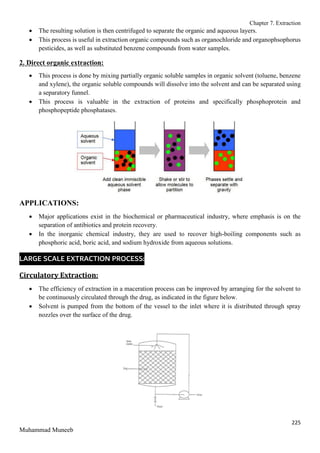 Chapter 7. Extraction
225
Muhammad Muneeb
 The resulting solution is then centrifuged to separate the organic and aqueous layers.
 This process is useful in extraction organic compounds such as organochloride and organophsophorus
pesticides, as well as substituted benzene compounds from water samples.
2. Direct organic extraction:
 This process is done by mixing partially organic soluble samples in organic solvent (toluene, benzene
and xylene), the organic soluble compounds will dissolve into the solvent and can be separated using
a separatory funnel.
 This process is valuable in the extraction of proteins and specifically phosphoprotein and
phosphopeptide phosphatases.
APPLICATIONS:
 Major applications exist in the biochemical or pharmaceutical industry, where emphasis is on the
separation of antibiotics and protein recovery.
 In the inorganic chemical industry, they are used to recover high-boiling components such as
phosphoric acid, boric acid, and sodium hydroxide from aqueous solutions.
LARGE SCALE EXTRACTION PROCESS:
Circulatory Extraction:
 The efficiency of extraction in a maceration process can be improved by arranging for the solvent to
be continuously circulated through the drug, as indicated in the figure below.
 Solvent is pumped from the bottom of the vessel to the inlet where it is distributed through spray
nozzles over the surface of the drug.
 