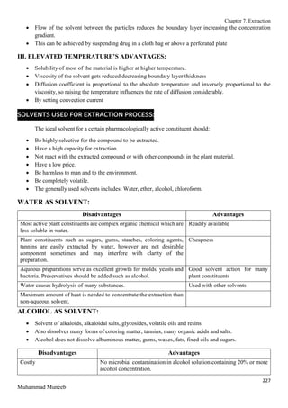 Chapter 7. Extraction
227
Muhammad Muneeb
 Flow of the solvent between the particles reduces the boundary layer increasing the concentration
gradient.
 This can be achieved by suspending drug in a cloth bag or above a perforated plate
III. ELEVATED TEMPERATURE’S ADVANTAGES:
 Solubility of most of the material is higher at higher temperature.
 Viscosity of the solvent gets reduced decreasing boundary layer thickness
 Diffusion coefficient is proportional to the absolute temperature and inversely proportional to the
viscosity, so raising the temperature influences the rate of diffusion considerably.
 By setting convection current
SOLVENTS USED FOR EXTRACTION PROCESS:
The ideal solvent for a certain pharmacologically active constituent should:
 Be highly selective for the compound to be extracted.
 Have a high capacity for extraction.
 Not react with the extracted compound or with other compounds in the plant material.
 Have a low price.
 Be harmless to man and to the environment.
 Be completely volatile.
 The generally used solvents includes: Water, ether, alcohol, chloroform.
WATER AS SOLVENT:
Disadvantages Advantages
Most active plant constituents are complex organic chemical which are
less soluble in water.
Readily available
Plant constituents such as sugars, gums, starches, coloring agents,
tannins are easily extracted by water, however are not desirable
component sometimes and may interfere with clarity of the
preparation.
Cheapness
Aqueous preparations serve as excellent growth for molds, yeasts and
bacteria. Preservatives should be added such as alcohol.
Good solvent action for many
plant constituents
Water causes hydrolysis of many substances. Used with other solvents
Maximum amount of heat is needed to concentrate the extraction than
non-aqueous solvent.
ALCOHOL AS SOLVENT:
 Solvent of alkaloids, alkaloidal salts, glycosides, volatile oils and resins
 Also dissolves many forms of coloring matter, tannins, many organic acids and salts.
 Alcohol does not dissolve albuminous matter, gums, waxes, fats, fixed oils and sugars.
Disadvantages Advantages
Costly No microbial contamination in alcohol solution containing 20% or more
alcohol concentration.
 