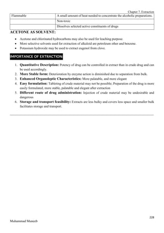 Chapter 7. Extraction
228
Muhammad Muneeb
Flammable A small amount of heat needed to concentrate the alcoholic preparations.
Non-toxic
Dissolves selected active constituents of drugs
ACETONE AS SOLVENT:
 Acetone and chlorinated hydrocarbons may also be used for leaching purpose.
 More selective solvents used for extraction of alkaloid are petroleum ether and benzene.
 Potassium hydroxide may be used to extract eugenol from clove.
IMPORTANCE OF EXTRACTION:
1. Quantitative Description: Potency of drug can be controlled in extract than in crude drug and can
be used accordingly.
2. More Stable form: Deterioration by enzyme action is diminished due to separation from bulk.
3. Enhanced Organoleptic Characteristics: More palatable, and more elegant
4. Easy formulation: Tableting of crude material may not be possible; Preparation of the drug is more
easily formulated, more stable, palatable and elegant after extraction
5. Different route of drug administration: Injection of crude material may be undesirable and
dangerous
6. Storage and transport feasibility: Extracts are less bulky and covers less space and smaller bulk
facilitates storage and transport.
_______________________________________________________________________________________
 
