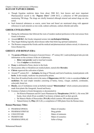 Chapter 2. History and Literature of Pharmacy
22
Muhammad Muneeb
DAYS OF PAPYRUS EBERS:
 Though Egyptian medicine dates from about 2900 B.C, best known and most important
Pharmaceutical record is the “Papyrus Ebers” (1600 B.C), a collection of 800 prescriptions
mentioning 700 drugs. The drugs are chiefly botanical although mineral and animal drugs are also
noted.
 Such botanical substances as acacia, castor bean and fennel are mentioned along with apparent
references to such minerals as iron oxide, sodium carbonate, sodium chloride and sulfur.
GREEK CIVILIZATION:
 During the millennium that followed the roots of modern medical profession in the west arouse from
Greek civilization.
 Around 600 B.C. the Greeks integrated science into mythological thinking.
 They began thinking logically about disease rather than believing spiritual explanation.
 The Romans conquered the Greeks and the medical and pharmaceutical cultures mixed, it is known as
Greco-Roman Era.
GREECE AND ROMAN ERA:
 The poems of Homer (Great poet of ancient Greece – 8th
century B.C.) and mythological tales provide
information on the existence of the art of pharmacy.
o Bitter root powder used to treat heal wounds.
o Use of sulphur as disinfectant.
 Peony is attributed to Paion, doctor to the Gods.
 Hyoscyamus albus or Heraklion are medical plants, named after Hercules.
 Chiron organized the cultivation of plants.
 Around 5th
century B.C. – Asclepius, the king of Thessaly and God of medicine, treated patients with
herbs. In this temple, medicine was practiced by priests.
 More than 40 medical books exist in the name of Hippocrates (460 B.C.) who is considered father of
medicines. He used simple remedies consisting of barley, honey, vinegar, anethole, corrdiander,
colocynth, fennel etc.
 Diocles, son of Archidamos wrote an herbalist manual “Rhizotomikon” which contains prescriptions
made from plants like fenugreek, linseed and honey.
 Existence of plants in Greek therapeutics is documented in:
o De Historia Plantanum and Dr Causis Plamtanum by Theophrastus (340 B.C.). He wrote 200
books, from which 20 are available 9 on history of plants and 6 on their growth.
o De Materia Media of Dioscorides (78 A.D.) which contains 500 medicinal plants.
o Natural history by Pliny (60 A.D.), a compilation of 1000 plants from the Roman times.
Roman Pharmacy Titles:
 PHARMACOPOEIA - Maker of remedies
 PHARMACOTRITAE - Drug grinder
 UNGUENTARI - Maker of ointments
 PIGMENTARI - Maker of cosmetics
 PHARMACOPOLAE - Seller of drugs
 