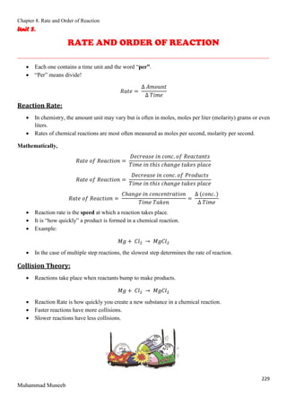 Chapter 8. Rate and Order of Reaction
229
Muhammad Muneeb
Unit 8.
RATE AND ORDER OF REACTION
_______________________________________________________________________________________
 Each one contains a time unit and the word “per”.
 “Per” means divide!
𝑅𝑎𝑡𝑒 =
∆ 𝐴𝑚𝑜𝑢𝑛𝑡
∆ 𝑇𝑖𝑚𝑒
Reaction Rate:
 In chemistry, the amount unit may vary but is often in moles, moles per liter (molarity) grams or even
liters.
 Rates of chemical reactions are most often measured as moles per second, molarity per second.
Mathematically,
𝑅𝑎𝑡𝑒 𝑜𝑓 𝑅𝑒𝑎𝑐𝑡𝑖𝑜𝑛 =
𝐷𝑒𝑐𝑟𝑒𝑎𝑠𝑒 𝑖𝑛 𝑐𝑜𝑛𝑐. 𝑜𝑓 𝑅𝑒𝑎𝑐𝑡𝑎𝑛𝑡𝑠
𝑇𝑖𝑚𝑒 𝑖𝑛 𝑡ℎ𝑖𝑠 𝑐ℎ𝑎𝑛𝑔𝑒 𝑡𝑎𝑘𝑒𝑠 𝑝𝑙𝑎𝑐𝑒
𝑅𝑎𝑡𝑒 𝑜𝑓 𝑅𝑒𝑎𝑐𝑡𝑖𝑜𝑛 =
𝐷𝑒𝑐𝑟𝑒𝑎𝑠𝑒 𝑖𝑛 𝑐𝑜𝑛𝑐. 𝑜𝑓 𝑃𝑟𝑜𝑑𝑢𝑐𝑡𝑠
𝑇𝑖𝑚𝑒 𝑖𝑛 𝑡ℎ𝑖𝑠 𝑐ℎ𝑎𝑛𝑔𝑒 𝑡𝑎𝑘𝑒𝑠 𝑝𝑙𝑎𝑐𝑒
𝑅𝑎𝑡𝑒 𝑜𝑓 𝑅𝑒𝑎𝑐𝑡𝑖𝑜𝑛 =
𝐶ℎ𝑎𝑛𝑔𝑒 𝑖𝑛 𝑐𝑜𝑛𝑐𝑒𝑛𝑡𝑟𝑎𝑡𝑖𝑜𝑛
𝑇𝑖𝑚𝑒 𝑇𝑎𝑘𝑒𝑛
=
∆ (𝑐𝑜𝑛𝑐. )
∆ 𝑇𝑖𝑚𝑒
 Reaction rate is the speed at which a reaction takes place.
 It is “how quickly” a product is formed in a chemical reaction.
 Example:
𝑀𝑔 + 𝐶𝑙2 → 𝑀𝑔𝐶𝑙2
 In the case of multiple step reactions, the slowest step determines the rate of reaction.
Collision Theory:
 Reactions take place when reactants bump to make products.
𝑀𝑔 + 𝐶𝑙2 → 𝑀𝑔𝐶𝑙2
 Reaction Rate is how quickly you create a new substance in a chemical reaction.
 Faster reactions have more collisions.
 Slower reactions have less collisions.
 