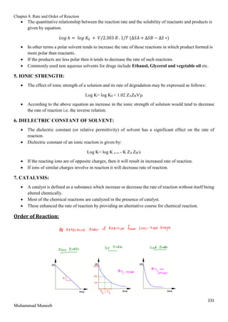 Chapter 8. Rate and Order of Reaction
231
Muhammad Muneeb
 The quantitative relationship between the reaction rate and the solubility of reactants and products is
given by equation.
𝐿𝑜𝑔 𝑘 = 𝑙𝑜𝑔 𝐾0 + 𝑉/2.303 𝑅 . 1/𝑇 (∆𝑆𝐴 + ∆𝑆𝐵 − ∆𝑆 ∗)
 In other terms a polar solvent tends to increase the rate of those reactions in which product formed is
more polar than reactants.
 If the products are less polar then it tends to decrease the rate of such reactions.
 Commonly used non aqueous solvents for drugs include Ethanol, Glycerol and vegetable oil etc.
5. IONIC STRENGTH:
 The effect of ionic strength of a solution and its rate of degradation may be expressed as follows:
Log K= log K0 + 1.02 ZAZBѴµ
 According to the above equation an increase in the ionic strength of solution would tend to decrease
the rate of reaction i.e. the inverse relation.
6. DIELECTRIC CONSTANT OF SOLVENT:
 The dielectric constant (or relative permittivity) of solvent has a significant effect on the rate of
reaction.
 Dielectric constant of an ionic reaction is given by:
Log K= log K ε=∞ - K ZA ZB/ε
 If the reacting ions are of opposite charges, then it will result in increased rate of reaction.
 If ions of similar charges involve in reaction it will decrease rate of reaction.
7. CATALYSIS:
 A catalyst is defined as a substance which increase or decrease the rate of reaction without itself being
altered chemically.
 Most of the chemical reactions are catalyzed in the presence of catalyst.
 These enhanced the rate of reaction by providing an alternative course for chemical reaction.
Order of Reaction:
 