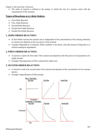 Chapter 8. Rate and Order of Reaction
232
Muhammad Muneeb
 The order of reaction is defined as the manner in which the rate of a reaction varies with the
concentration of the reactants.
Types of Reactions w.r.t. their Orders:
 Zero-Order Reaction
 First -Order Reaction
 Second-Order Reaction
 Pseudo-Zero-Order Reaction
 Pseudo-First-Order Reaction
1. ZERO ORDER REACTION:
 In Zero-Order reaction the reaction rate is independent of the concentration of the reacting substance
or reaction rate depends on the zero power of the reactant.
 Example (Degradation of solution): When solubility is the factor, only that amount of drug that is in
solution undergoes degradation.
2. FIRST-ORDER REACTION:
 A reaction is said to be first-order if the reaction rate depends on the first power of concentration of a
single reactant.
 Example: Decomposition of H2O2 catalyzed by iodine ions.
3. SECOND-ORDER REACTION:
 A reaction is said to be second-order if the reaction rate depends on the concentration of two reactant
species.
 Example: Saponification of Ethyl acetate.
 