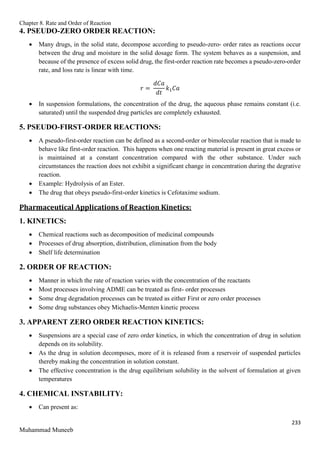 Chapter 8. Rate and Order of Reaction
233
Muhammad Muneeb
4. PSEUDO-ZERO ORDER REACTION:
 Many drugs, in the solid state, decompose according to pseudo-zero- order rates as reactions occur
between the drug and moisture in the solid dosage form. The system behaves as a suspension, and
because of the presence of excess solid drug, the first-order reaction rate becomes a pseudo-zero-order
rate, and loss rate is linear with time.
𝑟 =
𝑑𝐶𝑎
𝑑𝑡
𝑘1𝐶𝑎
 In suspension formulations, the concentration of the drug, the aqueous phase remains constant (i.e.
saturated) until the suspended drug particles are completely exhausted.
5. PSEUDO-FIRST-ORDER REACTIONS:
 A pseudo-first-order reaction can be defined as a second-order or bimolecular reaction that is made to
behave like first-order reaction. This happens when one reacting material is present in great excess or
is maintained at a constant concentration compared with the other substance. Under such
circumstances the reaction does not exhibit a significant change in concentration during the degrative
reaction.
 Example: Hydrolysis of an Ester.
 The drug that obeys pseudo-first-order kinetics is Cefotaxime sodium.
Pharmaceutical Applications of Reaction Kinetics:
1. KINETICS:
 Chemical reactions such as decomposition of medicinal compounds
 Processes of drug absorption, distribution, elimination from the body
 Shelf life determination
2. ORDER OF REACTION:
 Manner in which the rate of reaction varies with the concentration of the reactants
 Most processes involving ADME can be treated as first- order processes
 Some drug degradation processes can be treated as either First or zero order processes
 Some drug substances obey Michaelis-Menten kinetic process
3. APPARENT ZERO ORDER REACTION KINETICS:
 Suspensions are a special case of zero order kinetics, in which the concentration of drug in solution
depends on its solubility.
 As the drug in solution decomposes, more of it is released from a reservoir of suspended particles
thereby making the concentration in solution constant.
 The effective concentration is the drug equilibrium solubility in the solvent of formulation at given
temperatures
4. CHEMICAL INSTABILITY:
 Can present as:
 