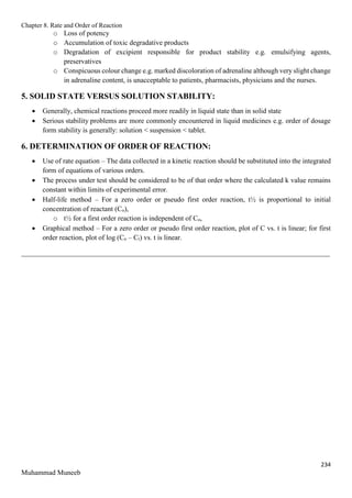 Chapter 8. Rate and Order of Reaction
234
Muhammad Muneeb
o Loss of potency
o Accumulation of toxic degradative products
o Degradation of excipient responsible for product stability e.g. emulsifying agents,
preservatives
o Conspicuous colour change e.g. marked discoloration of adrenaline although very slight change
in adrenaline content, is unacceptable to patients, pharmacists, physicians and the nurses.
5. SOLID STATE VERSUS SOLUTION STABILITY:
 Generally, chemical reactions proceed more readily in liquid state than in solid state
 Serious stability problems are more commonly encountered in liquid medicines e.g. order of dosage
form stability is generally: solution < suspension < tablet.
6. DETERMINATION OF ORDER OF REACTION:
 Use of rate equation – The data collected in a kinetic reaction should be substituted into the integrated
form of equations of various orders.
 The process under test should be considered to be of that order where the calculated k value remains
constant within limits of experimental error.
 Half-life method – For a zero order or pseudo first order reaction, t½ is proportional to initial
concentration of reactant (Co),
o t½ for a first order reaction is independent of Co,
 Graphical method – For a zero order or pseudo first order reaction, plot of C vs. t is linear; for first
order reaction, plot of log (Co – Ct) vs. t is linear.
_______________________________________________________________________________________
 