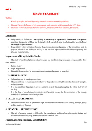 Chapter 9. Drug Stability
235
Muhammad Muneeb
Unit 9.
DRUG STABILITY
Outline:
Kinetic principles and stability testing: theoretic considerations (degradation):
 Physical Factors: Influence of pH, temperature, ionic strength, acid-base catalysis, U.V. light.
 Chemical Factors: Complex chemical reactions, Oxidation-reduction reactions, Hydrolysis.
_______________________________________________________________________________________
Definition:
 Drug stability is defined as, “the capacity or capability of a particular formulation in a specific
container to remain within a particular physical, chemical, microbiological, therapeutical and
toxicological specifications.”
 Drug stability refers to the time from the date of manufacture and packing of the formulation until its
physical, chemical and biological activity is not less than a pre-determined level of the potency and
physical characteristics.
Importance of Drug Stability Study:
The study of stability of pharmaceutical products and stability testing techniques is important for three
main reasons.
 Patient Safety
 Legal Requirement
 Financial Repercussion (an unintended consequences of an event or an action)
1. PATIENT SAFETY:
 Safety of patient is very important issue.
 The present trend of pharmaceutical industry is the production of highly specific chemically complex
and potent drug.
 It is important that the patient receives a uniform dose of the drug throughout the whole shelf life of
the drug.
 It is the duty of manufacturer to minimize or if possible prevent the decomposition of the product
especially of parenteral solutions injections.
2. LEGAL REQUIREMENTS:
 The considerations must be given to the legal requirement concerned with the identity, strength, purity
and the quality of the drug.
3. FINANCIAL REPERCUSSION:
 The sale of unstable product is difficult for the manufacturer and therefore subsequent withdraw and
reformation of the drug may lead to considerable financial loss.
Factors Affecting Product / Drug Stability:
 