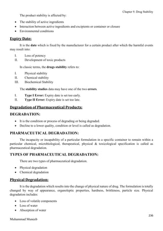 Chapter 9. Drug Stability
236
Muhammad Muneeb
The product stability is affected by:
 The stability of active ingredients
 Interaction between active ingredients and excipients or container or closure
 Environmental conditions
Expiry Date:
It is the date which is fixed by the manufacturer for a certain product after which the harmful events
may result into:
I. Loss of potency
II. Development of toxic products
In classic terms, the drugs stability refers to:
I. Physical stability
II. Chemical stability
III. Biochemical Stability
The stability studies data may have one of the two errors.
I. Type I Error: Expiry date is set too early.
II. Type II Error: Expiry date is set too late.
Degradation of Pharmaceutical Products:
DEGRADATION:
 It is the condition or process of degrading or being degraded.
 Decline to a lower quality, condition or level is called as degradation.
PHARMACEUTICAL DEGRADATION:
The incapacity or incapability of a particular formulation in a specific container to remain within a
particular chemical, microbiological, therapeutical, physical & toxicological specification is called as
pharmaceutical degradation.
TYPES OF PHARMACEUTICAL DEGRADATION:
There are two types of pharmaceutical degradation.
 Physical degradation
 Chemical degradation
Physical Degradation:
It is the degradation which results into the change of physical nature of drug. The formulation is totally
changed by way of appearance, organoleptic properties, hardness, brittleness, particle size. Physical
degradation includes:
 Loss of volatile components
 Loss of water
 Absorption of water
 