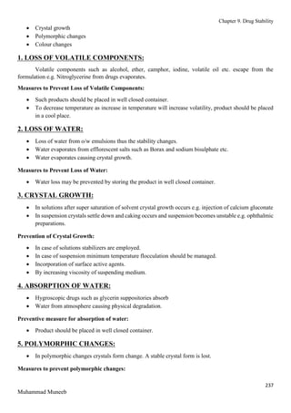 Chapter 9. Drug Stability
237
Muhammad Muneeb
 Crystal growth
 Polymorphic changes
 Colour changes
1. LOSS OF VOLATILE COMPONENTS:
Volatile components such as alcohol, ether, camphor, iodine, volatile oil etc. escape from the
formulation e.g. Nitroglycerine from drugs evaporates.
Measures to Prevent Loss of Volatile Components:
 Such products should be placed in well closed container.
 To decrease temperature as increase in temperature will increase volatility, product should be placed
in a cool place.
2. LOSS OF WATER:
 Loss of water from o/w emulsions thus the stability changes.
 Water evaporates from efflorescent salts such as Borax and sodium bisulphate etc.
 Water evaporates causing crystal growth.
Measures to Prevent Loss of Water:
 Water loss may be prevented by storing the product in well closed container.
3. CRYSTAL GROWTH:
 In solutions after super saturation of solvent crystal growth occurs e.g. injection of calcium gluconate
 In suspension crystals settle down and caking occurs and suspension becomes unstable e.g. ophthalmic
preparations.
Prevention of Crystal Growth:
 In case of solutions stabilizers are employed.
 In case of suspension minimum temperature flocculation should be managed.
 Incorporation of surface active agents.
 By increasing viscosity of suspending medium.
4. ABSORPTION OF WATER:
 Hygroscopic drugs such as glycerin suppositories absorb
 Water from atmosphere causing physical degradation.
Preventive measure for absorption of water:
 Product should be placed in well closed container.
5. POLYMORPHIC CHANGES:
 In polymorphic changes crystals form change. A stable crystal form is lost.
Measures to prevent polymorphic changes:
 