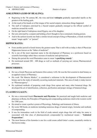 Chapter 2. History and Literature of Pharmacy
23
Muhammad Muneeb
 AROMATARII - Dealers of spices
ASKLEPIOUS (GOD OF HEALING):
 Beginning in the 7th century BC, the wise and kind Asklepios gradually superseded Apollo as the
greatest of the healing gods.
 At the touch of his hands or of the tongue of his sacred serpent, miraculous things happened.
 The staff of Asklepios entwined by a Sacred serpent gradually emerged as the official symbol of
medicine around the world.
 On the right hand of Asklepious stood Hygeia, one of his daughter.
 Her arm entwined by a serpent and holding a bowl thought to have contained a healing poison.
 And in the earliest records one finds a similar mixed concept of drug or Pharmakon, a Greek word that
meant “magic spells’’ or “poison”.
HIPPOCRATES:
 From another period in Greek history the greatest name That is still with us today is that of Physician
Hippocrates known as the “father of medicine”.
 He is one of the most important name in the development of Pharmacy as a profession based on
scientific knowledge rather than a mixture of medicine and spiritual acts.
 During this period the word Pharmakon came to mean “a purifying remedy”.
 He mentioned around 200 – 400 drugs as well as methods of carrying out various Pharmaceutical
processes.
DIOSCORIDES:
 He was a Greek Physician and botanist (first century A.D). He was the first scientist to deal botany as
an applied science of Pharmacy.
 His work “De Materia Medica”, is considered a milestone in the development of Pharmaceutical
botany and in the study of naturally occurring medicinal materials. This area of study is today known
as “Pharmacognosy”.
 He explained methods of preparing crude drugs from opium and many other botanical drugs. He
developed the art of identification, collection, purification and proper storage of botanical drugs.
CLAUDIUS GALEN:
 He was a renowned Greek Pharmacist and Physician. He practiced and taught both medicine and
pharmacy in Rome, his Principles of Preparing and compounding medicines ruled in the western world
for 1500 years.
 He aimed to create a perfect system of Physiology, Pathology and treatment of illness.
 He wrote 500 books on medicine including numerous drugs of natural origin, formulae and methods
of compounding.
 It was his tremendous work in the field of crude natural origin drugs that still today his name is
associated with that class of pharmaceuticals compounded by mechanical means – “Galenical
Preparations”.
 The most famous of his formulas is one for a cold cream called Galen’s cerate, essentially similar to
that known today.
 