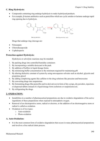 Chapter 9. Drug Stability
240
Muhammad Muneeb
C. Ring Hydrolysis:
 Compounds containing ring undergo hydrolysis to make hydrolyzed products.
 For example, β-lactam antibiotics such as penicillins which are cyclic amides or lactams undergo rapid
ring opening due to hydrolysis.
Drugs that undergo ring cleavage are:
 Nitrazepam
 Chlorodiazepoxide
 Cephalosporin
Protection against Hydrolysis:
Hydrolysis or solvolytic reactions may be retarded:
1. By packing drugs into controlled humidity containers
2. By incorporating a suitable desiccant in the pack
3. By addition of buffers in liquid dosage forms
4. By minimizing buffer concentration to the minimum required for maintaining pH
5. By altering dielectric constant of system by using non-aqueous solvents such as alcohol, glycerin and
propylene glycol
6. By adding complexing agents like caffeine to the drug solutions like procaine and benzocaine
7. By converting drugs into suspensions
8. By formulating drugs (like penicillin and its derivatives) in form of dry syrups, dry powders, injections
or dispersed tablets instead of a liquid dosage form (solutions or suspensions) etc.
9. By refrigerating the drugs
2. OXIDATION:
 Instabilities in a number of pharmaceutical preparations are due to oxidative degradation of the active
ingredients of these preparations when exposed to atmospheric oxygen.
 Removal of an electropositive atom, radical or electron, or the addition of an electronegative atom or
radical is called as oxidation.
 Oxidation is of two types:
o Auto-oxidation
o Photo-oxidation
A. Auto-Oxidation:
 It is the most common form of oxidative degradation that occurs in many pharmaceutical preparations
and involves a free radical chain process.
 