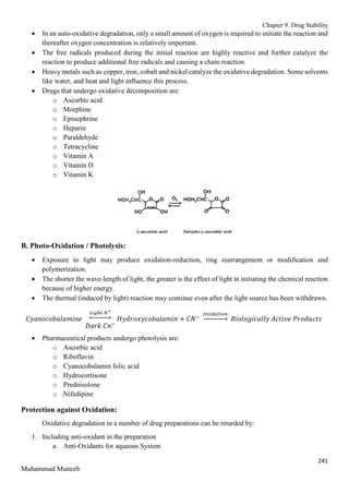 Chapter 9. Drug Stability
241
Muhammad Muneeb
 In an auto-oxidative degradation, only a small amount of oxygen is required to initiate the reaction and
thereafter oxygen concentration is relatively important.
 The free radicals produced during the initial reaction are highly reactive and further catalyze the
reaction to produce additional free radicals and causing a chain reaction.
 Heavy metals such as copper, iron, cobalt and nickel catalyze the oxidative degradation. Some solvents
like water, and heat and light influence this process.
 Drugs that undergo oxidative decomposition are:
o Ascorbic acid
o Morphine
o Epinephrine
o Heparin
o Paraldehyde
o Tetracycline
o Vitamin A
o Vitamin D
o Vitamin K
B. Photo-Oxidation / Photolysis:
 Exposure to light may produce oxidation-reduction, ring rearrangement or modification and
polymerization.
 The shorter the wave-length of light, the greater is the effect of light in initiating the chemical reaction
because of higher energy.
 The thermal (induced by light) reaction may continue even after the light source has been withdrawn.
𝐶𝑦𝑎𝑛𝑜𝑐𝑜𝑏𝑎𝑙𝑎𝑚𝑖𝑛𝑒
𝐿𝑖𝑔ℎ𝑡 𝐻+
↔
𝐷𝑎𝑟𝑘 𝐶𝑛−
𝐻𝑦𝑑𝑟𝑜𝑥𝑦𝑐𝑜𝑏𝑎𝑙𝑎𝑚𝑖𝑛 + 𝐶𝑁−
𝑂𝑥𝑖𝑑𝑎𝑡𝑖𝑜𝑛
→ 𝐵𝑖𝑜𝑙𝑜𝑔𝑖𝑐𝑎𝑙𝑙𝑦 𝐴𝑐𝑡𝑖𝑣𝑒 𝑃𝑟𝑜𝑑𝑢𝑐𝑡𝑠
 Pharmaceutical products undergo photolysis are:
o Ascorbic acid
o Riboflavin
o Cyanocobalamin folic acid
o Hydrocortisone
o Prednisolone
o Nifedipine
Protection against Oxidation:
Oxidative degradation in a number of drug preparations can be retarded by:
1. Including anti-oxidant in the preparation
a. Anti-Oxidants for aqueous System
 