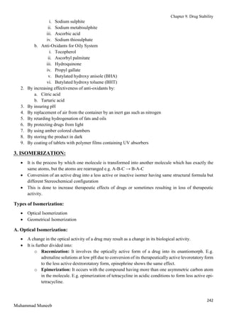 Chapter 9. Drug Stability
242
Muhammad Muneeb
i. Sodium sulphite
ii. Sodium metabisulphite
iii. Ascorbic acid
iv. Sodium thiosulphate
b. Anti-Oxidants for Oily System
i. Tocopherol
ii. Ascorbyl palmitate
iii. Hydroquinone
iv. Propyl gallate
v. Butylated hydroxy anisole (BHA)
vi. Butylated hydroxy toluene (BHT)
2. By increasing effectiveness of anti-oxidants by:
a. Citric acid
b. Tartaric acid
3. By insuring pH
4. By replacement of air from the container by an inert gas such as nitrogen
5. By retarding hydrogenation of fats and oils
6. By protecting drugs from light
7. By using amber colored chambers
8. By storing the product in dark
9. By coating of tablets with polymer films containing UV absorbers
3. ISOMERIZATION:
 It is the process by which one molecule is transformed into another molecule which has exactly the
same atoms, but the atoms are rearranged e.g. A-B-C → B-A-C
 Conversion of an active drug into a less active or inactive isomer having same structural formula but
different Stereochemical configuration
 This is done to increase therapeutic effects of drugs or sometimes resulting in loss of therapeutic
activity.
Types of Isomerization:
 Optical Isomerization
 Geometrical Isomerization
A. Optical Isomerization:
 A change in the optical activity of a drug may result as a change in its biological activity.
 It is further divided into:
o Racemization: It involves the optically active form of a drug into its enantiomorph. E.g.
adrenaline solutions at low pH due to conversion of its therapeutically active levorotatory form
to the less active dextrorotatory form, epinephrine shows the same effect.
o Epimerization: It occurs with the compound having more than one asymmetric carbon atom
in the molecule. E.g. epimerization of tetracycline in acidic conditions to form less active epi-
tetracycline.
 