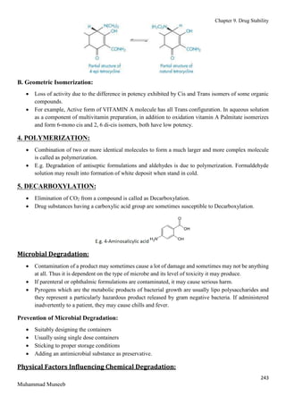 Chapter 9. Drug Stability
243
Muhammad Muneeb
B. Geometric Isomerization:
 Loss of activity due to the difference in potency exhibited by Cis and Trans isomers of some organic
compounds.
 For example, Active form of VITAMIN A molecule has all Trans configuration. In aqueous solution
as a component of multivitamin preparation, in addition to oxidation vitamin A Palmitate isomerizes
and form 6-mono cis and 2, 6 di-cis isomers, both have low potency.
4. POLYMERIZATION:
 Combination of two or more identical molecules to form a much larger and more complex molecule
is called as polymerization.
 E.g. Degradation of antiseptic formulations and aldehydes is due to polymerization. Formaldehyde
solution may result into formation of white deposit when stand in cold.
5. DECARBOXYLATION:
 Elimination of CO2 from a compound is called as Decarboxylation.
 Drug substances having a carboxylic acid group are sometimes susceptible to Decarboxylation.
Microbial Degradation:
 Contamination of a product may sometimes cause a lot of damage and sometimes may not be anything
at all. Thus it is dependent on the type of microbe and its level of toxicity it may produce.
 If parenteral or ophthalmic formulations are contaminated, it may cause serious harm.
 Pyrogens which are the metabolic products of bacterial growth are usually lipo polysaccharides and
they represent a particularly hazardous product released by gram negative bacteria. If administered
inadvertently to a patient, they may cause chills and fever.
Prevention of Microbial Degradation:
 Suitably designing the containers
 Usually using single dose containers
 Sticking to proper storage conditions
 Adding an antimicrobial substance as preservative.
Physical Factors Influencing Chemical Degradation:
 