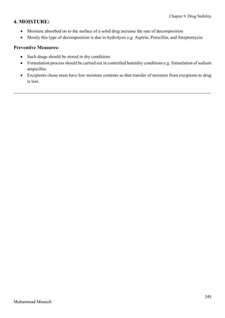 Chapter 9. Drug Stability
245
Muhammad Muneeb
4. MOISTURE:
 Moisture absorbed on to the surface of a solid drug increase the rate of decomposition
 Mostly this type of decomposition is due to hydrolysis e.g. Aspirin, Penicillin, and Streptomycin.
Preventive Measures:
 Such drugs should be stored in dry conditions
 Formulation process should be carried out in controlled humidity conditions e.g. formulation of sodium
ampicillin.
 Excipients chose must have low moisture contents so that transfer of moisture from excipients to drug
is less.
_______________________________________________________________________________________
 