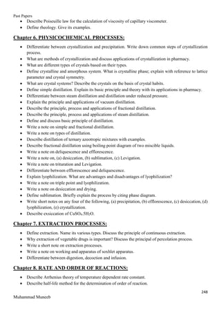Past Papers
248
Muhammad Muneeb
 Describe Poiseuille law for the calculation of viscosity of capillary viscometer.
 Define rheology. Give its examples.
Chapter 6. PHYSICOCHEMICAL PROCESSES:
 Differentiate between crystallization and precipitation. Write down common steps of crystallization
process.
 What are methods of crystallization and discuss applications of crystallization in pharmacy.
 What are different types of crystals based on their types.
 Define crystalline and amorphous system. What is crystalline phase; explain with reference to lattice
parameter and crystal symmetry.
 What are crystal systems? Describe the crystals on the basis of crystal habits.
 Define simple distillation. Explain its basic principle and theory with its applications in pharmacy.
 Differentiate between steam distillation and distillation under reduced pressure.
 Explain the principle and applications of vacuum distillation.
 Describe the principle, process and applications of fractional distillation.
 Describe the principle, process and applications of steam distillation.
 Define and discuss basic principle of distillation.
 Write a note on simple and fractional distillation.
 Write a note on types of distillation.
 Describe distillation of ternary azeotropic mixtures with examples.
 Describe fractional distillation using boiling point diagram of two miscible liquids.
 Write a note on deliquescence and efflorescence.
 Write a note on, (a) desiccation, (b) sublimation, (c) Levigation.
 Write a note on trituration and Levigation.
 Differentiate between efflorescence and deliquescence.
 Explain lyophilization. What are advantages and disadvantages of lyophilization?
 Write a note on triple point and lyophilization.
 Write a note on desiccation and drying.
 Define sublimation. Briefly explain the process by citing phase diagram.
 Write short notes on any four of the following, (a) precipitation, (b) efflorescence, (c) desiccation, (d)
lyophilization, (e) crystallization.
 Describe exsiccation of CuSO4.5H2O.
Chapter 7. EXTRACTION PROCESSES:
 Define extraction. Name its various types. Discuss the principle of continuous extraction.
 Why extraction of vegetable drugs is important? Discuss the principal of percolation process.
 Write a short note on extraction processes.
 Write a note on working and apparatus of soxhlet apparatus.
 Differentiate between digestion, decoction and infusion.
Chapter 8. RATE AND ORDER OF REACTIONS:
 Describe Arrhenius theory of temperature dependent rate constant.
 Describe half-life method for the determination of order of reaction.
 