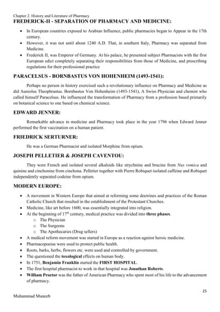 Chapter 2. History and Literature of Pharmacy
25
Muhammad Muneeb
FREDERICK-II - SEPARATION OF PHARMACY AND MEDICINE:
 In European countries exposed to Arabian Influence, public pharmacies began to Appear in the 17th
century.
 However, it was not until about 1240 A.D. That, in southern Italy, Pharmacy was separated from
Medicine.
 Frederick II, was Emperor of Germany. At his palace, he presented subject Pharmacists with the first
European edict completely separating their responsibilities from those of Medicine, and prescribing
regulations for their professional practice
PARACELSUS - BORNBASTUS VON HOHENHEIM (1493-1541):
Perhaps no person in history exercised such a revolutionary influence on Pharmacy and Medicine as
did Aureolus Theophrastus. Bornbastus Von Hohenheim (1493-1541), A Swiss Physician and chemist who
called himself Paracelsus. He influenced the transformation of Pharmacy from a profession based primarily
on botanical science to one based on chemical science.
EDWARD JENNER:
Remarkable advance in medicine and Pharmacy took place in the year 1796 when Edward Jenner
performed the first vaccination on a human patient.
FRIEDRICK SERTURNER:
He was a German Pharmacist and isolated Morphine from opium.
JOSEPH PELLETIER & JOSEPH CAVENTOU:
They were French and isolated several alkaloids like strychnine and brucine from Nux vomica and
quinine and cinchonine from cinchona. Pelletier together with Pierre Robiquet isolated caffeine and Robiquet
independently separated codeine from opium.
MODERN EUROPE:
 A movement in Western Europe that aimed at reforming some doctrines and practices of the Roman
Catholic Church that resulted in the establishment of the Protestant Churches.
 Medicine, like art before 1600, was essentially integrated into religion.
 At the beginning of 17th
century, medical practice was divided into three phases.
o The Physician
o The Surgeons
o The Apothecaries (Drug sellers)
 A medical reform movement was started in Europe as a reaction against heroic medicine.
 Pharmacopoeias were used to protect public health.
 Roots, barks, herbs, flowers etc. were used and controlled by government.
 The questioned the toxological effects on human body.
 In 1751, Benjamin Franklin started the FIRST HOSPITAL.
 The first hospital pharmacist to work in that hospital was Jonathan Roberts.
 William Proctor was the father of American Pharmacy who spent most of his life to the advancement
of pharmacy.
 