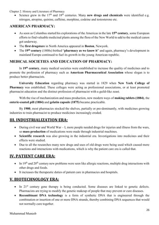 Chapter 2. History and Literature of Pharmacy
26
Muhammad Muneeb
 Science grew in the 17th
and 18th
centuries. Many new drugs and chemicals were identified e.g.
nitrogen, atropine, quinine, caffeine, morphine, codeine and testosterone etc.
AMERICAN PHARMACY:
 As soon as Columbus started his explorations of the Americas in the late 15th century, some European
efforts to find valuable medicinal plants among the flora of the New World to add to the medical canon
got underway.
 The first drugstore in North America appeared in Boston, Newyork.
 The 19th century (1800s) birthed “pharmacy as we know it” and again, pharmacy’s development in
mainland Europe continued to fuel its growth in the young American republic.
MEDICAL SOCIETIES AND EDUCATION OF PHARMACY:
In 19th century, many medical societies were established to increase the quality of medicines and to
promote the profession of pharmacy such as American Pharmaceutical Association whose slogan is to
produce better pharmacists.
University Education regarding pharmacy was started in 1829 when New York College of
Pharmacy was established. These colleges were acting as professional associations, or at least promoted
pharmacist education and the distinct profession of pharmacist with a guild-like zeast.
With the rise of mechanization and mass production, new modern ways of making tablets (1884), the
enteric-coated pill (1884) and gelatin capsule (1875) became practicable.
By 1900, most pharmacies stocked the shelves, partially or pre-dominantly, with medicines growing
industries to train pharmacist to produce medicines increasingly eroded.
III. INDUSTRIALIZATION ERA:
 During civil war and World War – I, more people needed drugs for injuries and illness from the wars,
so mass production of medications were made through industrial machines.
 Scientific research was also growing in the industrial era. Investigations into medicines and their
effects were studied.
 Due to all the researches many new drugs and uses of old drugs were being used which caused more
reactions and interactions with medications, which is why the patient care era is called that.
IV. PATIENT CARE ERA:
 In 19th
and 20th
century new problems were seen like allergic reactions, multiple drug interactions with
other drugs and foods.
 It increases the therapeutic duties of patient care in pharmacies and hospitals.
V. BIOTECHNOLOGY ERA:
 In 21st
century gene therapy is being conducted. Some diseases are linked to genetic defects.
Pharmacists are trying to modify the genetic makeup of people that may prevent or cure diseases.
 Recombinant DNA technology is a form of synthetic DNA that is engineered through the
combination or insertion of one or more DNA strands, thereby combining DNA sequences that would
not normally cure together.
 