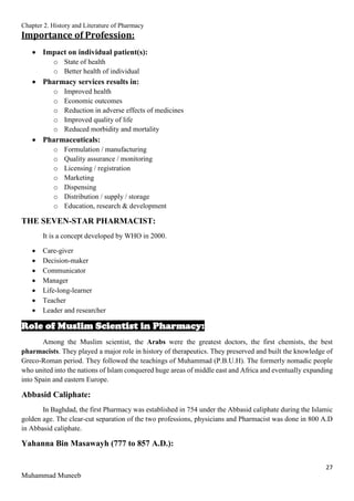 Chapter 2. History and Literature of Pharmacy
27
Muhammad Muneeb
Importance of Profession:
 Impact on individual patient(s):
o State of health
o Better health of individual
 Pharmacy services results in:
o Improved health
o Economic outcomes
o Reduction in adverse effects of medicines
o Improved quality of life
o Reduced morbidity and mortality
 Pharmaceuticals:
o Formulation / manufacturing
o Quality assurance / monitoring
o Licensing / registration
o Marketing
o Dispensing
o Distribution / supply / storage
o Education, research & development
THE SEVEN-STAR PHARMACIST:
It is a concept developed by WHO in 2000.
 Care-giver
 Decision-maker
 Communicator
 Manager
 Life-long-learner
 Teacher
 Leader and researcher
Role of Muslim Scientist in Pharmacy:
Among the Muslim scientist, the Arabs were the greatest doctors, the first chemists, the best
pharmacists. They played a major role in history of therapeutics. They preserved and built the knowledge of
Greco-Roman period. They followed the teachings of Muhammad (P.B.U.H). The formerly nomadic people
who united into the nations of Islam conquered huge areas of middle east and Africa and eventually expanding
into Spain and eastern Europe.
Abbasid Caliphate:
In Baghdad, the first Pharmacy was established in 754 under the Abbasid caliphate during the Islamic
golden age. The clear-cut separation of the two professions, physicians and Pharmacist was done in 800 A.D
in Abbasid caliphate.
Yahanna Bin Masawayh (777 to 857 A.D.):
 