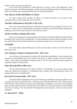 Chapter 2. History and Literature of Pharmacy
28
Muhammad Muneeb
He was one of the contributors to Arabic Pharmacy. He Wrote a book “Ibn-e-Masawayh” which
includes 30 aromatics, their Physical properties, method of detecting adulteration (spoil) and Pharmacological
effects. Ibn-e-Masawayh recommended saffron for liver and stomach ailments.
Abu- Hassan Ali Bin Sahl Rabban at Tabari:
He wrote a famous book “paradise of wisdom”. It contains discussions on the nature of man,
cosmology (study of stars), embryology, diet and diseases.
Abu Bakr Muhammad ar Razi (841 to 926 A.D.):
He was one of the greatest Physician in Islam but at the same time he was supporter of the art of Al-
Chemy. To a great extent, he influenced the development of Pharmacy and medical therapy throughout the
middle ages. He wrote two books named Ar-Asrar and Sirr Al Asrar.
Ali Ibn-Al-Abbas Al-Majusi (994 A.D.):
He was a Persian physician and psychologist, most famous for the Kitab al-Maliki (Complete Book of
the Medical Art). In this book he concluded that, “joy and contentment can bring a better living status to many
who would otherwise be sick and miserable due to unnecessary sadness, fear, worry and anxiety”.
Al Ghafiqi:
He was the highly respected Physician in cordova (muslim spain) an that he was also interested in
Pharmacy as well.
Abu Al Qasim Al Zahrawi (Abulcasis) (936 – 1013 A.D.):
He was Pioneer in the preparation of medicines by sublimation and distillation. Also he worked on the
extraction or urinary bladder stones. He is known as the doctor of / father of surgery. He wrote “Kitab-al-
Tasrif”, a thirty volume encyclopedia of medical practices. The 28th
book consists of simple medicines of
vegetables, animals or mineral origin.
Sabur Bin Sahl (940 to 1000 A.D.):
The first medical formulary to be written in Arabic is “al-Aqrabadin”. In it, he gave medical recipes
stating the methods and techniques of compounding these remedies, their Pharmacological actions, the
dosages and the means of administration.
Ibn-e-Sina (Avicenna) (980 – 1037 A.D.):
Among the brilliant contributors to the sciences of Pharmacy and Medicine during the Arabian era was
one genius who seems to stand for his time – the Persian, Ibn-e-Sina (about 980-1037 A.D.), called Avicenna
by the Western world. Pharmacist, poet, physician, philosopher and diplomat. Avicenna was an intellectual
giant, a favorite of Persian princes and rulers. He wrote in Arabic. He wrote the famous book “ Kitab Al Shifa
( the book of healing ). He also described 700 preparations, their properties, mode of action and their
indications.
Al –Beruni (973 – 1050):
 