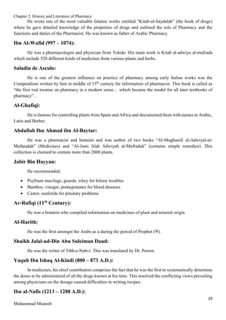 Chapter 2. History and Literature of Pharmacy
29
Muhammad Muneeb
He wrote one of the most valuable Islamic works entitled “Kitab-ul-Saydalah” (the book of drugs)
where he gave detailed knowledge of the properties of drugs and outlined the role of Pharmacy and the
functions and duties of the Pharmacist. He was known as father of Arabic Pharmacy.
Ibn Al-Wafid (997 – 1074):
He was a pharmacologist and physician from Toledo. His main work is Kitab al-adwiya al-mufrada
which include 520 different kinds of medicines from various plants and herbs.
Saladin de Asculo:
He is one of the greatest influence on practice of pharmacy among early Italian works was the
Compendium written by him in middle of 15th
century for information of pharmacist. This book is called as
“the first real treatise on pharmacy in a modern sense… which became the model for all later textbooks of
pharmacy”.
Al-Ghafiqi:
He is famous for controlling plants from Spain and Africa and documented them with names in Arabic,
Latin and Berber.
Abdullah Ibn Ahmad ibn Al-Baytar:
He was a pharmacist and botanist and was author of two books “Al-Mughanifi al-Adwiyal-al-
Mufaradah” (Medicines) and “Al-Jami Jilah Adwiyah al-Mufradah” (contains simple remedies). This
collection is claimed to contain more than 2000 plants.
Jabir Bin Hayyan:
He recommended:
 Psyllium mucilage, gourds, whey for biliary troubles
 Bamboo, vinegar, pomegranates for blood diseases
 Castor, asafetida for pituitary problems
Ar-Rafiqi (11th
Century):
He was a botanist who compiled information on medicines of plant and mineral origin.
Al-Harith:
He was the first amongst the Arabs as a during the period of Prophet (‫)ﷺ‬.
Shaikh Jalal-ud-Din Abu Suleiman Daud:
He was the writer of Tibb-e-Nabvi. This was translated by Dr. Perron.
Yaqub Ibn Ishaq Al-Kindi (800 – 873 A.D.):
In medicines, his chief contribution comprises the fact that he was the first to systematically determine
the doses to be administered of all the drugs known at his time. This resolved the conflicting views prevailing
among physicians on the dosage caused difficulties in writing recipes.
Ibn al-Nafis (1213 – 1288 A.D.):
 