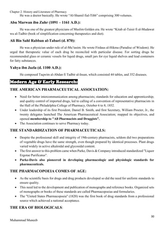 Chapter 2. History and Literature of Pharmacy
30
Muhammad Muneeb
He was a doctor basically. He wrote “Al-Shamil fial-Tibb” comprising 300 volumes.
Abu Marwan ibn Zuhr (1091 – 1161 A.D.):
He was one of the greatest physicians of Muslim Golden era. He wrote “Kitab al-Taisir fi al-Mudawat
wu al-Tadbir (book of simplification concerning therapeutics and diet).
Ali Bin Sahl Rabban al-Tabari (d. 870):
He was a physician under rule of al-Mu’tasim. He wrote Firdaus al-Hikma (Paradise of Wisdom). He
urged that therapeutic value of each drug be reconciled with particular disease. For sorting drugs he
recommended glass or ceramic vessels for liquid drugs, small jars for eye liquid shelves and lead containers
for fatty substances.
Yahya ibn Jazla (d. 1100 A.D.):
He composed Taqwim al-Abdan fi Tadbir al-Insan, which consisted 44 tables, and 352 diseases.
Modern Age & Early Research:
THE AMERICAN PHARMACEUTICAL ASSOCIATION:
 Need for better intercommunication among pharmacists; standards for education and apprenticeship;
and quality control of imported drugs, led to calling of a convention of representative pharmacists in
the Hall of the Philadelphia College of Pharmacy, October 6 to 8, 1852.
 Under leadership of its first President, Daniel B. Smith, and first Secretary, William Procter, Jr., the
twenty delegates launched The American Pharmaceutical Association; mapped its objectives, and
opened membership to "All Pharmacists and Druggists”.
 The Association continues to serve Pharmacy today.
THE STANDARDIZATION OF PHARMACEUTICALS:
 Despite the professional skill and integrity of 19th-century pharmacists, seldom did two preparations
of vegetable drugs have the same strength, even though prepared by identical processes. Plant drugs
varied widely in active alkaloidal and glycosidal content.
 The first answer to this problem came when Parke, Davis & Company introduced standardized "Liquor
Ergotae Purificatus".
 Parke-Davis also pioneered in developing pharmacologic and physiologic standards for
pharmaceuticals.
THE PHARMACOPOEIA COMES OF AGE:
 As the scientific basis for drugs and drug products developed so did the need for uniform standards to
ensure quality.
 This need led to the development and publication of monographs and reference books. Organized sets
of monographs or books of these standards are called Pharmacopoeias and formularies.
 The "United States Pharmacopoeia" (1820) was the first book of drug standards from a professional
source which achieved a national acceptance.
THE ERA OF BIOLOGICALS:
 