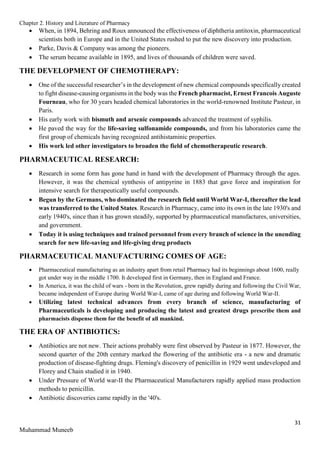 Chapter 2. History and Literature of Pharmacy
31
Muhammad Muneeb
 When, in 1894, Behring and Roux announced the effectiveness of diphtheria antitoxin, pharmaceutical
scientists both in Europe and in the United States rushed to put the new discovery into production.
 Parke, Davis & Company was among the pioneers.
 The serum became available in 1895, and lives of thousands of children were saved.
THE DEVELOPMENT OF CHEMOTHERAPY:
 One of the successful researcher’s in the development of new chemical compounds specifically created
to fight disease-causing organisms in the body was the French pharmacist, Ernest Francois Auguste
Fourneau, who for 30 years headed chemical laboratories in the world-renowned Institute Pasteur, in
Paris.
 His early work with bismuth and arsenic compounds advanced the treatment of syphilis.
 He paved the way for the life-saving sulfonamide compounds, and from his laboratories came the
first group of chemicals having recognized antihistaminic properties.
 His work led other investigators to broaden the field of chemotherapeutic research.
PHARMACEUTICAL RESEARCH:
 Research in some form has gone hand in hand with the development of Pharmacy through the ages.
However, it was the chemical synthesis of antipyrine in 1883 that gave force and inspiration for
intensive search for therapeutically useful compounds.
 Begun by the Germans, who dominated the research field until World War-I, thereafter the lead
was transferred to the United States. Research in Pharmacy, came into its own in the late 1930's and
early 1940's, since than it has grown steadily, supported by pharmaceutical manufactures, universities,
and government.
 Today it is using techniques and trained personnel from every branch of science in the unending
search for new life-saving and life-giving drug products
PHARMACEUTICAL MANUFACTURING COMES OF AGE:
 Pharmaceutical manufacturing as an industry apart from retail Pharmacy had its beginnings about 1600, really
got under way in the middle 1700. It developed first in Germany, then in England and France.
 In America, it was the child of wars - born in the Revolution, grew rapidly during and following the Civil War,
became independent of Europe during World War-I, came of age during and following World War-II.
 Utilizing latest technical advances from every branch of science, manufacturing of
Pharmaceuticals is developing and producing the latest and greatest drugs prescribe them and
pharmacists dispense them for the benefit of all mankind.
THE ERA OF ANTIBIOTICS:
 Antibiotics are not new. Their actions probably were first observed by Pasteur in 1877. However, the
second quarter of the 20th century marked the flowering of the antibiotic era - a new and dramatic
production of disease-fighting drugs. Fleming's discovery of penicillin in 1929 went undeveloped and
Florey and Chain studied it in 1940.
 Under Pressure of World war-II the Pharmaceutical Manufacturers rapidly applied mass production
methods to penicillin.
 Antibiotic discoveries came rapidly in the '40's.
 