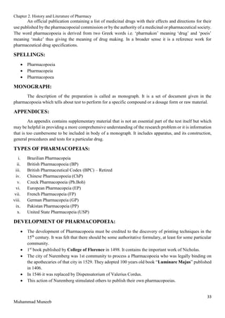 Chapter 2. History and Literature of Pharmacy
33
Muhammad Muneeb
An official publication containing a list of medicinal drugs with their effects and directions for their
use published by the pharmacopoeial commission or by the authority of a medicinal or pharmaceutical society.
The word pharmacopoeia is derived from two Greek words i.e. ‘pharmakon’ meaning ‘drug’ and ‘poeis’
meaning ‘make’ thus giving the meaning of drug making. In a broader sense it is a reference work for
pharmaceutical drug specifications.
SPELLINGS:
 Pharmacopoeia
 Pharmacopeia
 Pharmacopoea
MONOGRAPH:
The description of the preparation is called as monograph. It is a set of document given in the
pharmacopoeia which tells about test to perform for a specific compound or a dosage form or raw material.
APPENDICES:
An appendix contains supplementary material that is not an essential part of the test itself but which
may be helpful in providing a more comprehensive understanding of the research problem or it is information
that is too cumbersome to be included in body of a monograph. It includes apparatus, and its construction,
general procedures and tests for a particular drug.
TYPES OF PHARMACOPEIAS:
i. Brazilian Pharmacopeia
ii. British Pharmacopoeia (BP)
iii. British Pharmaceutical Codex (BPC) – Retired
iv. Chinese Pharmacopoeia (ChP)
v. Czeck Pharmacopoeia (Ph.Boh)
vi. European Pharmacopeia (EP)
vii. French Pharmacopeia (FP)
viii. German Pharmacopeia (GP)
ix. Pakistan Pharmacopeia (PP)
x. United State Pharmacopeia (USP)
DEVELOPMENT OF PHARMACOPOEIA:
 The development of Pharmacopoeia must be credited to the discovery of printing techniques in the
15th
century. It was felt that there should be some authoritative formulary, at least for some particular
community.
 1st
book published by College of Florence in 1498. It contains the important work of Nicholas.
 The city of Nuremberg was 1st community to process a Pharmacopoeia who was legally binding on
the apothecaries of that city in 1529. They adopted 100 years old book “Luminare Majus” published
in 1406.
 In 1546 it was replaced by Dispensatorium of Valerius Cordus.
 This action of Nuremberg stimulated others to publish their own pharmacopoeias.
 