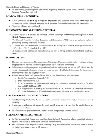 Chapter 2. History and Literature of Pharmacy
34
Muhammad Muneeb
 In 16th century, pharmacopoeias of London, Augsburg, Antwerp, Lyons, Basle, Valencia, Cologne,
Paris and Amsterdam emerged.
LONDON PHARMACOPOEIA:
 It was published in 1618 by College of Physicians and contains more than 2000 drugs and
preparations. Mostly old work was gathered. It remained English pharmacopoeia for 3 centuries.
 Numerous editions were published.
FUSION OF NATIONAL PHARMACOPOEIAS:
 Medical Act of 1858 ordered the fusion of London, Edinburgh and Dublin pharmacopoeias to form
British Pharmacopoeia.
 The General Council of Medical Education and Registration of UK was given exclusive rights of
publishing, printing and selling the book.
 1st
edition with the collaboration of Pharmaceutical Society appeared in 1864. Subsequent editions in
1867, 1885, 1898, 1914 and sixth in 1932.
 A pharmacopoeia commission was established in 1914 to revive and make amendments in official
books.
FORMULARIES:
 These are supplementary to Pharmacopoeias. The scope of Pharmacopoeia is mainly restricted to drugs
and preparations which at the time of publication are of sufficient importance.
 Information regarding drugs and preparations which are widely used but are not official and also the
recently introduced substances which have not yet proved sufficiently important for inclusion in
pharmacopoeia must be sought elsewhere.
 Various books of this kind appeared from time to time, but the most important were.
o British Pharmaceutical Codex (B.P.C.)
o Extra Pharmacopoeia (E.P.)
o B.P.C. is published by Pharmaceutical Society. 1st edition was published in 1907, 2nd
in 1911
than in 1915, 1922 and 1923.
o E.P. was published in 1883 by W. Martindale and W. W. Westcott. In 1933 after the death of
W. H. Martindale (son of W. Martindale) the rights of this book were purchased by society.
INTERNATIONAL PHARMACOPOEIA:
 In 1951, WHO published the Pharmacopoeia Internationalis, a compilation in two volumes (volume 2
in 1955).
 It designed a collection of standards which could serve as reference for the establishment of
international standards.
 Its 2nd
edition was published in 1963 and 3rd
edition comprising 5 volumes in 1979.
EUROPEAN PHARMACOPOEIA:
 In 1964 a council of Europe was established and included 7 countries, whose council of ministers
adopted a resolution to establish an European Pharmacopoeia.
 The 7 countries were Belgium, France, Germany, Italy, Luxemburg, the Netherlands and UK. Latter
on Switzerland was accepted as 8th member.
 