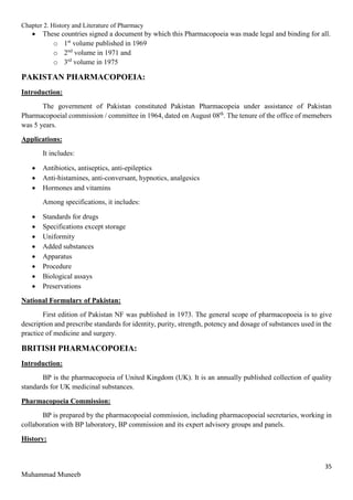Chapter 2. History and Literature of Pharmacy
35
Muhammad Muneeb
 These countries signed a document by which this Pharmacopoeia was made legal and binding for all.
o 1st
volume published in 1969
o 2nd
volume in 1971 and
o 3rd
volume in 1975
PAKISTAN PHARMACOPOEIA:
Introduction:
The government of Pakistan constituted Pakistan Pharmacopeia under assistance of Pakistan
Pharmacopoeial commission / committee in 1964, dated on August 08th
. The tenure of the office of memebers
was 5 years.
Applications:
It includes:
 Antibiotics, antiseptics, anti-epileptics
 Anti-histamines, anti-conversant, hypnotics, analgesics
 Hormones and vitamins
Among specifications, it includes:
 Standards for drugs
 Specifications except storage
 Uniformity
 Added substances
 Apparatus
 Procedure
 Biological assays
 Preservations
National Formulary of Pakistan:
First edition of Pakistan NF was published in 1973. The general scope of pharmacopoeia is to give
description and prescribe standards for identity, purity, strength, potency and dosage of substances used in the
practice of medicine and surgery.
BRITISH PHARMACOPOEIA:
Introduction:
BP is the pharmacopoeia of United Kingdom (UK). It is an annually published collection of quality
standards for UK medicinal substances.
Pharmacopoeia Commission:
BP is prepared by the pharmacopoeial commission, including pharmacopoeial secretaries, working in
collaboration with BP laboratory, BP commission and its expert advisory groups and panels.
History:
 