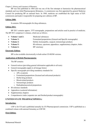 Chapter 2. History and Literature of Pharmacy
36
Muhammad Muneeb
BP was first published in 1864 and was one of the first attempts to harmonize the pharmaceutical
standards and was titled Pharmacopoeia Britannica. A commission was first appointed by general Medicine
Council for producing BP on national basis. In 1968, medicine act established the legal status of B.P.
commission and made it responsible for preparing new editions of BP.
Edition 2008:
It contains 300 monographs for drug substances.
Edition 2011:
BP 2011 contains approx. 3375 monographs, preparations and articles used in practice of medicine.
The BP 2011 comprises 6 volumes, which are as follows.
 Volume 1 and 2: Medicinal substances
 Volume 3: Formulated preparations (General and Specific monographs)
 Volume 4: Herbal, homeopathic, surgical, immunologic products
 Volume 5: IR reference, spectrum, appendices, supplementary chapters, Index
 Volume 6: BP veterinary
Electronic Edition:
BP is also available electronically in both online CO-ROM versions.
Applications of British Pharmacopoeia:
The BP contains:
 General notices (providing general information applicable to all tests)
 General monographs (apply to all dosage forms)
 Specific monographs providing mandatory standards for:
o API, excipients
o Formulated preparations (licensed and unlicensed products)
o Herbal drug products
o Blood-related products
o Immunologic products
o Radiopharmaceutical preparations
 IR reference standards
 Appendices (scattered information)
 Supplementary chapters
 Comprehensive index (separate raw and finished product monographs)
UNITED STATE PHARMACOPOEIA:
Introduction:
USP is for US and is published annually by US Pharmacopoeial commission. USP is published as a
combined volume with national formulary as USP-NF.
First Edition:
 
