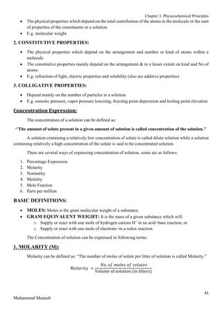 Chapter 3. Physicochemical Principles
41
Muhammad Muneeb
 The physical properties which depend on the total contribution of the atoms in the molecule or the sum
of properties of the constituents in a solution.
 E.g. molecular weight.
2. CONSTITUTIVE PROPERTIES:
 The physical properties which depend on the arrangement and number or kind of atoms within a
molecule
 The constitutive properties mainly depend on the arrangement & to a lesser extent on kind and No of
atoms.
 E.g. refraction of light, electric properties and solubility (also are additive properties)
3. COLLIGATIVE PROPERTIES:
 Depend mainly on the number of particles in a solution
 E.g. osmotic pressure, vapor pressure lowering, freezing point depression and boiling point elevation
Concentration Expression:
The concentration of a solution can be defined as:
‘’The amount of solute present in a given amount of solution is called concentration of the solution.’’
A solution containing a relatively low concentration of solute is called dilute solution while a solution
containing relatively a high concentration of the solute is said to be concentrated solution.
There are several ways of expressing concentration of solution, some are as follows:
1. Percentage Expression
2. Molarity
3. Normality
4. Molality
5. Mole Fraction
6. Parts per million
BASIC DEFINITIONS:
 MOLES: Moles is the gram molecular weight of a substance.
 GRAM EQUIVALENT WEIGHT: It is the mass of a given substance which will:
o Supply or react with one mole of hydrogen cations H+
in an acid–base reaction; or
o Supply or react with one mole of electrons−in a redox reaction.
The Concentration of solution can be expressed in following terms:
1. MOLARITY (M):
Molarity can be defined as: “The number of moles of solute per litter of solution is called Molarity.”
𝑀𝑜𝑙𝑎𝑟𝑖𝑡𝑦 =
𝑁𝑜. 𝑜𝑓 𝑚𝑜𝑙𝑒𝑠 𝑜𝑓 𝑠𝑜𝑙𝑢𝑡𝑒𝑠
Volume of solution (in litters)
 