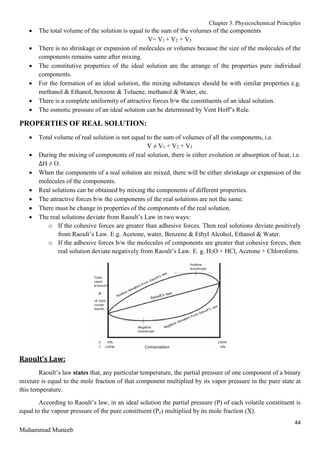 Chapter 3. Physicochemical Principles
44
Muhammad Muneeb
 The total volume of the solution is equal to the sum of the volumes of the components
V= V1 + V2 + V3
 There is no shrinkage or expansion of molecules or volumes because the size of the molecules of the
components remains same after mixing.
 The constitutive properties of the ideal solution are the arrange of the properties pure individual
components.
 For the formation of an ideal solution, the mixing substances should be with similar properties e.g.
methanol & Ethanol, benzene & Toluene, methanol & Water, etc.
 There is a complete uniformity of attractive forces b/w the constituents of an ideal solution.
 The osmotic pressure of an ideal solution can be determined by Vent Hoff’s Rule.
PROPERTIES OF REAL SOLUTION:
 Total volume of real solution is not equal to the sum of volumes of all the components, i.e.
V ≠ V1 + V2 + V3
 During the mixing of components of real solution, there is either evolution or absorption of heat, i.e.
∆H ≠ O.
 When the components of a real solution are mixed, there will be either shrinkage or expansion of the
molecules of the components.
 Real solutions can be obtained by mixing the components of different properties.
 The attractive forces b/w the components of the real solutions are not the same.
 There must be change in properties of the components of the real solution.
 The real solutions deviate from Raoult’s Law in two ways:
o If the cohesive forces are greater than adhesive forces. Then real solutions deviate positively
from Raoult’s Law. E.g. Acetone, water, Benzene & Ethyl Alcohol, Ethanol & Water.
o If the adhesive forces b/w the molecules of components are greater that cohesive forces, then
real solution deviate negatively from Raoult’s Law. E. g. H2O + HCl, Acetone + Chloroform.
Raoult’s Law:
Raoult’s law states that, any particular temperature, the partial pressure of one component of a binary
mixture is equal to the mole fraction of that component multiplied by its vapor pressure in the pure state at
this temperature.
According to Raoult’s law, in an ideal solution the partial pressure (P) of each volatile constituent is
equal to the vapour pressure of the pure constituent (Po) multiplied by its mole fraction (X).
 