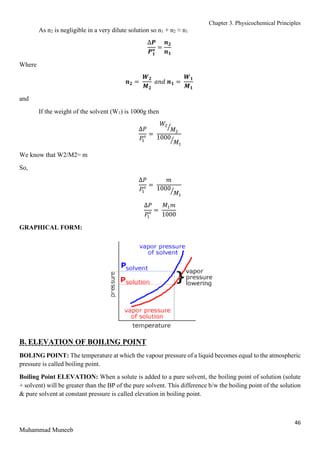 Chapter 3. Physicochemical Principles
46
Muhammad Muneeb
As n2 is negligible in a very dilute solution so n1 + n2 ≈ n1
∆𝑷
𝑷𝟏
𝒐 =
𝒏𝟐
𝒏𝟏
Where
𝒏𝟐 =
𝑾𝟐
𝑴𝟐
𝑎𝑛𝑑 𝒏𝟏 =
𝑾𝟏
𝑴𝟏
and
If the weight of the solvent (W1) is 1000g then
∆𝑃
𝑃
1
𝑜 =
𝑊2
𝑀2
⁄
1000
𝑀1
⁄
We know that W2/M2= m
So,
∆𝑃
𝑃
1
𝑜 =
𝑚
1000
𝑀1
⁄
∆𝑃
𝑃
1
𝑜 =
𝑀1𝑚
1000
GRAPHICAL FORM:
B. ELEVATION OF BOILING POINT
BOLING POINT: The temperature at which the vapour pressure of a liquid becomes equal to the atmospheric
pressure is called boiling point.
Boiling Point ELEVATION: When a solute is added to a pure solvent, the boiling point of solution (solute
+ solvent) will be greater than the BP of the pure solvent. This difference b/w the boiling point of the solution
& pure solvent at constant pressure is called elevation in boiling point.
 