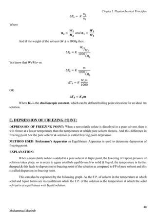 Chapter 3. Physicochemical Principles
48
Muhammad Muneeb
∆𝑇𝑏 = 𝐾
𝑛2
𝑛1
Where
𝒏𝟐 =
𝑾𝟐
𝑴𝟐
𝑎𝑛𝑑 𝒏𝟏 =
𝑾𝟏
𝑴𝟏
And if the weight of the solvent (W1) is 1000g then:
∆𝑇𝑏 = 𝐾
𝑊2
𝑀2
⁄
1000
𝑀1
⁄
We know that W2/M2= m
∆𝑇𝑏 = 𝐾
𝑚
1000
𝑀1
⁄
∆𝑇𝑏 = 𝐾
𝑀1𝑚
1000
OR
∆𝑻𝒃 = 𝑲𝒃𝒎
Where Kb is the ebullioscopic constant, which can be defined boiling point elevation for an ideal 1m
solution.
C. DEPRESSION OF FREEZING POINT:
DEPRESSION OF FREEZING POINT: When a nonvolatile solute is dissolved in a pure solvent, then it
will freeze at a lower temperature than the temperature at which pure solvent freezes. And this difference in
freezing point b/w the pure solvent & solution is called freezing point depression.
METHOD USED: Beckmann’s Apparatus or Equilibrium Apparatus is used to determine depression of
freezing point.
EXPLANATION:
When a nonvolatile solute is added to a pure solvent at triple point, the lowering of vapour pressure of
solution takes place, so in order to again establish equilibrium b/w solid & liquid, the temperature is further
dropped & this leads to depression in freezing point of the solution as compared to FP of pure solvent and this
is called dispersion in freezing point.
This can also be explained by the following graph. As the F.P. of solvent in the temperature at which
solid and liquid forms are in equilibrium while the F.P. of the solution is the temperature at which the solid
solvent is at equilibrium with liquid solution.
 