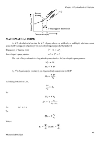 Chapter 3. Physicochemical Principles
49
Muhammad Muneeb
MATHEMATICAL FORM:
As V.P. of solution is less that the V.P. of pure solvent, so solid solvent and liquid solutions cannot
coexist at freezing point of pure solvent and so the temperature is further reduced.
Depression of freezing point 𝑇 − 𝑇0 = ∆𝑇𝑓
Lowering of vapour pressure ∆𝑃 = 𝑃0
− 𝑃
The ratio of depression of freezing point is proportional to the lowering of vapour pressure.
∆𝑇𝑓 ∝ ∆𝑃
∆𝑇𝑓 = 𝐾 ∆𝑃
As P0
is freezing point constant it can be considered proportional to ΔP/Po
∆𝑇𝑓 =
𝐾 ∆𝑃
𝑃𝑜
According to Raoult’s Law,
∆𝑃
𝑃
1
0 = 𝑋2
So
∆𝑇𝑓 = 𝐾 𝑋2
∆𝑇𝑓 = 𝐾
𝑛2
𝑛1 + 𝑛2
As n1 + n2 ≈ n1
So
∆𝑇𝑓 = 𝐾
𝑛2
𝑛1
Where
𝒏𝟐 =
𝑾𝟐
𝑴𝟐
𝑎𝑛𝑑 𝒏𝟏 =
𝑾𝟏
𝑴𝟏
 