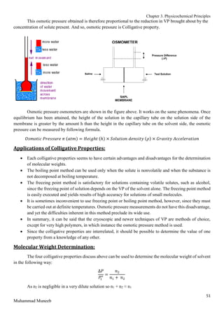 Chapter 3. Physicochemical Principles
51
Muhammad Muneeb
This osmotic pressure obtained is therefore proportional to the reduction in VP brought about by the
concentration of solute present. And so, osmotic pressure is Colligative property.
Osmotic pressure osmometers are shown in the figure above. It works on the same phenomena. Once
equilibrium has been attained, the height of the solution in the capillary tube on the solution side of the
membrane is greater by the amount h than the height in the capillary tube on the solvent side, the osmotic
pressure can be measured by following formula.
𝑂𝑠𝑚𝑜𝑡𝑖𝑐 𝑃𝑟𝑒𝑠𝑠𝑢𝑟𝑒 𝜋 (𝑎𝑡𝑚) = 𝐻𝑒𝑖𝑔ℎ𝑡 (ℎ) × 𝑆𝑜𝑙𝑢𝑡𝑖𝑜𝑛 𝑑𝑒𝑛𝑠𝑖𝑡𝑦 (𝜌) × 𝐺𝑟𝑎𝑣𝑖𝑡𝑦 𝐴𝑐𝑐𝑒𝑙𝑒𝑟𝑎𝑡𝑖𝑜𝑛
Applications of Colligative Properties:
 Each colligative properties seems to have certain advantages and disadvantages for the determination
of molecular weights.
 The boiling point method can be used only when the solute is nonvolatile and when the substance is
not decomposed at boiling temperature.
 The freezing point method is satisfactory for solutions containing volatile solutes, such as alcohol,
since the freezing point of solution depends on the VP of the solvent alone. The freezing point method
is easily executed and yields results of high accuracy for solutions of small molecules.
 It is sometimes inconvenient to use freezing point or boiling point method, however, since they must
be carried out at definite temperatures. Osmotic pressure measurements do not have this disadvantage,
and yet the difficulties inherent in this method preclude its wide use.
 In summary, it can be said that the cryoscopic and newer techniques of VP are methods of choice,
except for very high polymers, in which instance the osmotic pressure method is used.
 Since the colligative properties are interrelated, it should be possible to determine the value of one
property from a knowledge of any other.
Molecular Weight Determination:
The four colligative properties discuss above can be used to determine the molecular weight of solvent
in the following way:
∆𝑃
𝑃
1
𝑜 =
𝑛2
𝑛1 + 𝑛2
As n2 is negligible in a very dilute solution so n1 + n2 ≈ n1
 