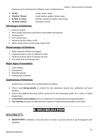 Chapter 3. Physicochemical Principles
53
Muhammad Muneeb
Solutions can be formulated for different routes of administration.
 Orally: syrups, elixirs, drops
 Mouth & Throat: mouth washes, gargles, throat syrups
 In Body Cavities: douches, enemas, ear drops, nasal syrups
 On Body Surface: collodions, lotions
Advantages of Solutions:
1. Easier to swallow
2. More quickly dissolution and effective than tablets and capsules
3. Homogeneous
4. Give uniform dose
5. Minimize adverse effects in GIT
6. Dilute irritant action of some drugs (aspirin, KI)
Disadvantages of Solutions:
1. Bulky, therefore difficult to transport
2. Unpleasant taste or odor are difficult to mask
3. Needs an accurate spoon to measure the dose
4. Less stable than solid dosage form
Major Signs of Instability:
1. Color changes
2. Precipitation
3. Microbial growth
4. Chemical gas formation
Applications of Solutions:
Solutions have a variety of use in pharmaceutical industry.
 They’re used therapeutically as vehicles for oral, parenteral, topical, otic, ophthalmic and nasal
products.
 They’re also used as flavoring, buffers, preservatives and suspending agents for a variety of liquid
dosage forms.
 Concentrated stock solutions serve as component of extemporaneously prepared products.
 Test solutions also play an important role in analysis of pharmaceutical products of all types.
_______________________________________________________________________________________
B. SOLUBILIZATION
Solubility:
 DEFINITION: Solubility is rate and extent of solute to go into solvent to get homogenize until
equilibria.
 