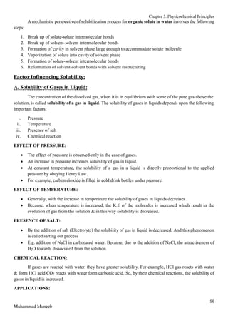 Chapter 3. Physicochemical Principles
56
Muhammad Muneeb
A mechanistic perspective of solubilization process for organic solute in water involves the following
steps:
1. Break up of solute-solute intermolecular bonds
2. Break up of solvent-solvent intermolecular bonds
3. Formation of cavity in solvent phase large enough to accommodate solute molecule
4. Vaporization of solute into cavity of solvent phase
5. Formation of solute-solvent intermolecular bonds
6. Reformation of solvent-solvent bonds with solvent restructuring
Factor Influencing Solubility:
A. Solubility of Gases in Liquid:
The concentration of the dissolved gas, when it is in equilibrium with some of the pure gas above the
solution, is called solubility of a gas in liquid. The solubility of gases in liquids depends upon the following
important factors:
i. Pressure
ii. Temperature
iii. Presence of salt
iv. Chemical reaction
EFFECT OF PRESSURE:
 The effect of pressure is observed only in the case of gases.
 An increase in pressure increases solubility of gas in liquid.
 At constant temperature, the solubility of a gas in a liquid is directly proportional to the applied
pressure by obeying Henry Law.
 For example, carbon dioxide is filled in cold drink bottles under pressure.
EFFECT OF TEMPERATURE:
 Generally, with the increase in temperature the solubility of gases in liquids decreases.
 Because, when temperature is increased, the K.E of the molecules is increased which result in the
evolution of gas from the solution & in this way solubility is decreased.
PRESENCE OF SALT:
 By the addition of salt (Electrolyte) the solubility of gas in liquid is decreased. And this phenomenon
is called salting out process
 E.g. addition of NaCl in carbonated water. Because, due to the addition of NaCl, the attractiveness of
H2O towards dissociated from the solution.
CHEMICAL REACTION:
If gases are reacted with water, they have greater solubility. For example, HCl gas reacts with water
& form HCl acid CO2 reacts with water form carbonic acid. So, by their chemical reactions, the solubility of
gases in liquid is increased.
APPLICATIONS:
 