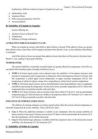 Chapter 3. Physicochemical Principles
57
Muhammad Muneeb
In pharmacy, different solutions of gases in liquids are used, e.g.
 Hydrochloric Acid
 Ammonia Water
 Effervescent preparations with CO2
 Aerosol products.
B. Solubility of Liquids in Liquids:
Factors affecting are:
1. Attractive forces an Raoult’s law
2. Temperature
3. Influence of foreign substances
ATTRACTIVE FORCES & RAOULT’S LAW:
When two liquids are mixed, either Real or ideal solution is formed. If the adhesive forces are greater
than cohesive forces, then there will be negative deviation from Raoult’s Law, so the solubility (Miscibility)
is increased.
And if the cohesive forces are greater than adhesive forces then there will be positive deviation from
Raoult’s’ Law, leading to decreased solubility.
TEMPERATURE:
The mutual solubility’s of partially miscible liquids are greatly affected by temperature. So by this we
can obtain following three types of graphs (solubility curves).
 TYPE 1: In binary liquid system such as phenol-water: the solubility’s of two phases increases with
increase in temperature until a temperature is obtained at which a homogenous mixture is formed. And
this temperature is called upper critical temperature or upper consulate temperature (UCT). The
temperature at which two phases merge into a single phase is called critical solution temperature.
 TYPE 2: The binary liquid systems such as trimethylamine-water & paraldehyde water is completely
miscible by decreasing the temperature. So they have lower consulate temperature (LCT). Above this
temperature they are partially miscible with each other.
 TYPE 3: Few binary mixtures such as nicotine-water shows both UCT & LCT, with an intermediate
temperature peg ion. Such mixtures are soluble in all proportion above UCT & below LCT, while b/w
UCT & LCT they are partially miscible with each other.
INFLUENCE OF FOREIGN SUBSTANCES:
The addition of a foreign substance in a binary liquid system effect the critical solution temperature or
consulate temperature & in turn solubility. There will be two cases:
 Case 1: When the additional substance is soluble in one component, then the mutual solubility of
binary mixture is decreased. If binary mixture has UCT then it will be raised further & if mixture LCT
then the temperature will be further decreased.
 Case 2: If the third foreign substance is soluble in both the component, then it will increase the mutual
solubility’s by decreasing UCT & raising the LCT.
C. Solubility of Solids in Liquids:
 